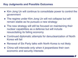 Key Judgments and Possible Outcomes
● Kim Jong Un will continue to consolidate power to control the
government
● The regime under Kim Jong Un will not collapse but will
remain stable as he pursues a new strategy
● The new strategy will still be focused on maintaining their
nuclear capabilities as a defense but will include
resuscitating its failing economy
● Continued diplomatic attempts for denuclearization of North
Korea will fail
● Renewal of Six Party talks with North Korea is not likely
● China will intercede only when it jeopardizes their own
economic and security interests
 