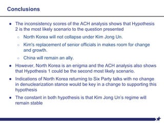 Conclusions
● The inconsistency scores of the ACH analysis shows that Hypothesis
2 is the most likely scenario to the question presented
○ North Korea will not collapse under Kim Jong Un.
○ Kim's replacement of senior officials in makes room for change
and growth.
○ China will remain an ally.
● However, North Korea is an enigma and the ACH analysis also shows
that Hypothesis 1 could be the second most likely scenario.
● Indications of North Korea returning to Six Party talks with no change
in denuclearization stance would be key in a change to supporting this
hypothesis
● The constant in both hypothesis is that Kim Jong Un’s regime will
remain stable
 