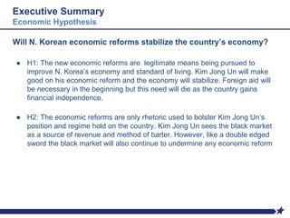 Executive Summary
Economic Hypothesis
Will N. Korean economic reforms stabilize the country’s economy?
● H1: The new economic reforms are legitimate means being pursued to
improve N. Korea’s economy and standard of living. Kim Jong Un will make
good on his economic reform and the economy will stabilize. Foreign aid will
be necessary in the beginning but this need will die as the country gains
financial independence.
● H2: The economic reforms are only rhetoric used to bolster Kim Jong Un’s
position and regime hold on the country. Kim Jong Un sees the black market
as a source of revenue and method of barter. However, like a double edged
sword the black market will also continue to undermine any economic reform
 