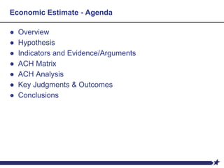 Economic Estimate - Agenda
● Overview
● Hypothesis
● Indicators and Evidence/Arguments
● ACH Matrix
● ACH Analysis
● Key Judgments & Outcomes
● Conclusions
 