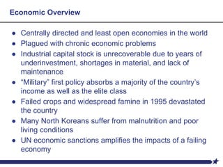 Economic Overview
● Centrally directed and least open economies in the world
● Plagued with chronic economic problems
● Industrial capital stock is unrecoverable due to years of
underinvestment, shortages in material, and lack of
maintenance
● “Military” first policy absorbs a majority of the country’s
income as well as the elite class
● Failed crops and widespread famine in 1995 devastated
the country
● Many North Koreans suffer from malnutrition and poor
living conditions
● UN economic sanctions amplifies the impacts of a failing
economy
 