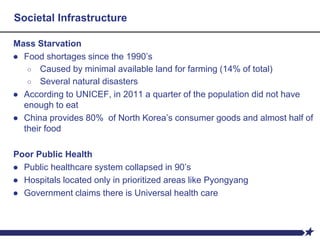 Mass Starvation
● Food shortages since the 1990’s
○ Caused by minimal available land for farming (14% of total)
○ Several natural disasters
● According to UNICEF, in 2011 a quarter of the population did not have
enough to eat
● China provides 80% of North Korea’s consumer goods and almost half of
their food
Poor Public Health
● Public healthcare system collapsed in 90’s
● Hospitals located only in prioritized areas like Pyongyang
● Government claims there is Universal health care
Societal Infrastructure
 