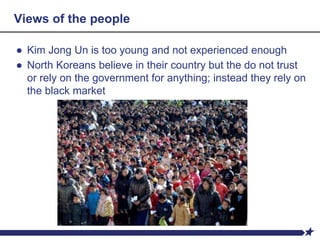 Views of the people
● Kim Jong Un is too young and not experienced enough
● North Koreans believe in their country but the do not trust
or rely on the government for anything; instead they rely on
the black market
 