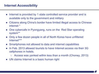 Internet Accessibility
● Internet is provided by 1 state controlled service provider and is
available only to the government and military
● Citizens along China's border have limited illegal access to Chinese
internet *
● One cybercafe in Pyongyang, runs on the Red Star operating
system**
● Only a few dozen people in all of North Korea have unfiltered
Internet***
● Smartphones not allowed to data and internet capabilities
● In Feb. 2013 allowed tourists to have Internet access via their 3G
cellphones in hotels.
○ Access was yanked within less than a month (Choney, 2013)
● UN claims Internet is a basic human right
 