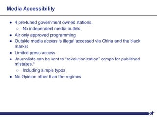 Media Accessibility
● 4 pre-tuned government owned stations
○ No independent media outlets
● Air only approved programming
● Outside media access is illegal accessed via China and the black
market
● Limited press access
● Journalists can be sent to “revolutionization” camps for published
mistakes.*
○ Including simple typos
● No Opinion other than the regimes
 