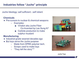 Industries follow “Juche” principle
Juche Ideology: self sufficient - self reliant
Chemicals
● Pre-cursors to nuclear & chemical weapons
○ Examples:
■ Vinalon aka Juche Fiber
Co-Invented by Lee Sung Ki*
■ Carbide production to make
sulphur mustard
Manufacturing
● Industrial grade weaned decades ago
● But toys serve the Juche purpose
○ Made from DPRK polymer tech.
○ Scraps used to make toys
○ “They tell the story”**
Juche Toys
 