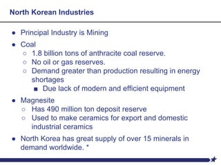 North Korean Industries
● Principal Industry is Mining
● Coal
○ 1.8 billion tons of anthracite coal reserve.
○ No oil or gas reserves.
○ Demand greater than production resulting in energy
shortages
■ Due lack of modern and efficient equipment
● Magnesite
○ Has 490 million ton deposit reserve
○ Used to make ceramics for export and domestic
industrial ceramics
● North Korea has great supply of over 15 minerals in
demand worldwide. *
 