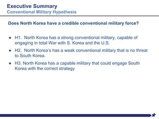 Executive Summary
Conventional Military Hypothesis
Does North Korea have a credible conventional military force?
● H1. North Korea has a strong conventional military, capable of
engaging in total War with S. Korea and the U.S.
● H2. North Korea’s has a weak conventional military that is no threat
to South Korea.
● H3. North Korea has a capable military that could engage South
Korea with the correct strategy
 