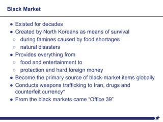 Black Market
● Existed for decades
● Created by North Koreans as means of survival
○ during famines caused by food shortages
○ natural disasters
● Provides everything from
○ food and entertainment to
○ protection and hard foreign money
● Become the primary source of black-market items globally
● Conducts weapons trafficking to Iran, drugs and
counterfeit currency*
● From the black markets came “Office 39”
 