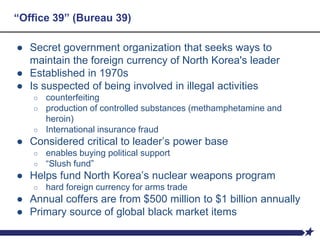 “Office 39” (Bureau 39)
● Secret government organization that seeks ways to
maintain the foreign currency of North Korea's leader
● Established in 1970s
● Is suspected of being involved in illegal activities
○ counterfeiting
○ production of controlled substances (methamphetamine and
heroin)
○ International insurance fraud
● Considered critical to leader’s power base
○ enables buying political support
○ “Slush fund”
● Helps fund North Korea’s nuclear weapons program
○ hard foreign currency for arms trade
● Annual coffers are from $500 million to $1 billion annually
● Primary source of global black market items
 