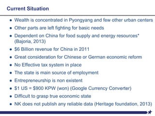 Current Situation
● Wealth is concentrated in Pyongyang and few other urban centers
● Other parts are left fighting for basic needs
● Dependent on China for food supply and energy resources*
(Bajoria, 2013)
● $6 Billion revenue for China in 2011
● Great consideration for Chinese or German economic reform
● No Effective tax system in place
● The state is main source of employment
● Entrepreneurship is non existent
● $1 US = $900 KPW (won) (Google Currency Converter)
● Difficult to grasp true economic state
● NK does not publish any reliable data (Heritage foundation, 2013)
 