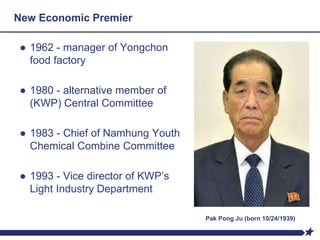 New Economic Premier
● 1962 - manager of Yongchon
food factory
● 1980 - alternative member of
(KWP) Central Committee
● 1983 - Chief of Namhung Youth
Chemical Combine Committee
● 1993 - Vice director of KWP’s
Light Industry Department
Pak Pong Ju (born 10/24/1939)
 