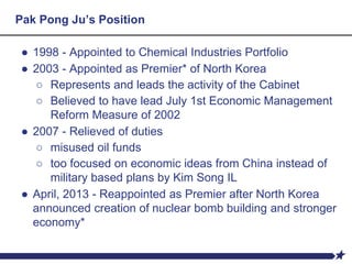 Pak Pong Ju’s Position
● 1998 - Appointed to Chemical Industries Portfolio
● 2003 - Appointed as Premier* of North Korea
○ Represents and leads the activity of the Cabinet
○ Believed to have lead July 1st Economic Management
Reform Measure of 2002
● 2007 - Relieved of duties
○ misused oil funds
○ too focused on economic ideas from China instead of
military based plans by Kim Song IL
● April, 2013 - Reappointed as Premier after North Korea
announced creation of nuclear bomb building and stronger
economy*
 