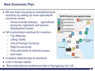 New Economic Plan
● NK has been focusing on strengthening its
economy by setting up more specialized
economic zones
○ Zones provide industry, agricultural,
economic, high-tech and tourism
development zones
● NK is providing incentives for investors
○ Tax Refunds
○ Lifting Tariffs
○ Use of Foreign Currency
○ Right to set prices
○ Free cell phone & internet access
○ and more
● Investors deterred due to sanctions
● Lure in foreign capital
● Rare International conference held in Pyongyang incl. US
 