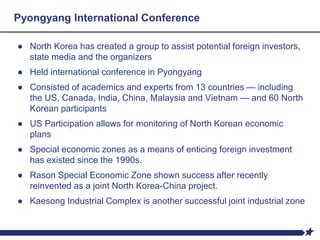 Pyongyang International Conference
● North Korea has created a group to assist potential foreign investors,
state media and the organizers
● Held international conference in Pyongyang
● Consisted of academics and experts from 13 countries — including
the US, Canada, India, China, Malaysia and Vietnam — and 60 North
Korean participants
● US Participation allows for monitoring of North Korean economic
plans
● Special economic zones as a means of enticing foreign investment
has existed since the 1990s.
● Rason Special Economic Zone shown success after recently
reinvented as a joint North Korea-China project.
● Kaesong Industrial Complex is another successful joint industrial zone
 