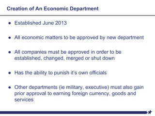 Creation of An Economic Department
● Established June 2013
● All economic matters to be approved by new department
● All companies must be approved in order to be
established, changed, merged or shut down
● Has the ability to punish it’s own officials
● Other departments (ie military, executive) must also gain
prior approval to earning foreign currency, goods and
services
 