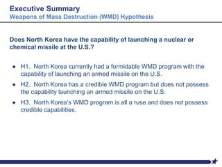 Executive Summary
Weapons of Mass Destruction (WMD) Hypothesis
Does North Korea have the capability of launching a nuclear or
chemical missile at the U.S.?
● H1. North Korea currently had a formidable WMD program with the
capability of launching an armed missile on the U.S.
● H2. North Korea has a credible WMD program but does not possess
the capability launching an armed missile on the U.S.
● H3. North Korea’s WMD program is all a ruse and does not possess
credible capabilities.
 
