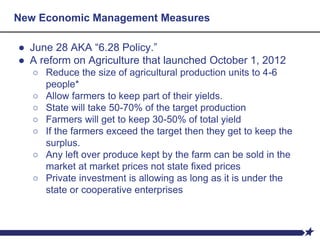 ● June 28 AKA “6.28 Policy.”
● A reform on Agriculture that launched October 1, 2012
○ Reduce the size of agricultural production units to 4-6
people*
○ Allow farmers to keep part of their yields.
○ State will take 50-70% of the target production
○ Farmers will get to keep 30-50% of total yield
○ If the farmers exceed the target then they get to keep the
surplus.
○ Any left over produce kept by the farm can be sold in the
market at market prices not state fixed prices
○ Private investment is allowing as long as it is under the
state or cooperative enterprises
New Economic Management Measures
 