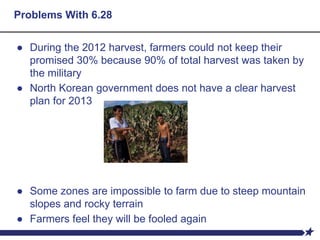 Problems With 6.28
● During the 2012 harvest, farmers could not keep their
promised 30% because 90% of total harvest was taken by
the military
● North Korean government does not have a clear harvest
plan for 2013
● Some zones are impossible to farm due to steep mountain
slopes and rocky terrain
● Farmers feel they will be fooled again
 