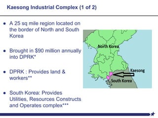 Kaesong Industrial Complex (1 of 2)
● A 25 sq mile region located on
the border of North and South
Korea
● Brought in $90 million annually
into DPRK*
● DPRK : Provides land &
workers**
● South Korea: Provides
Utilities, Resources Constructs
and Operates complex***
 