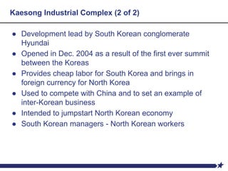Kaesong Industrial Complex (2 of 2)
● Development lead by South Korean conglomerate
Hyundai
● Opened in Dec. 2004 as a result of the first ever summit
between the Koreas
● Provides cheap labor for South Korea and brings in
foreign currency for North Korea
● Used to compete with China and to set an example of
inter-Korean business
● Intended to jumpstart North Korean economy
● South Korean managers - North Korean workers
 