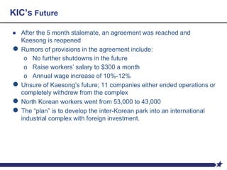 KIC’s Future
● After the 5 month stalemate, an agreement was reached and
Kaesong is reopened
● Rumors of provisions in the agreement include:
o No further shutdowns in the future
o Raise workers’ salary to $300 a month
o Annual wage increase of 10%-12%
● Unsure of Kaesong’s future; 11 companies either ended operations or
completely withdrew from the complex
● North Korean workers went from 53,000 to 43,000
● The “plan” is to develop the inter-Korean park into an international
industrial complex with foreign investment.
 