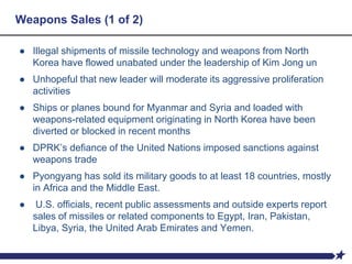 Weapons Sales (1 of 2)
● Illegal shipments of missile technology and weapons from North
Korea have flowed unabated under the leadership of Kim Jong un
● Unhopeful that new leader will moderate its aggressive proliferation
activities
● Ships or planes bound for Myanmar and Syria and loaded with
weapons-related equipment originating in North Korea have been
diverted or blocked in recent months
● DPRK’s defiance of the United Nations imposed sanctions against
weapons trade
● Pyongyang has sold its military goods to at least 18 countries, mostly
in Africa and the Middle East.
● U.S. officials, recent public assessments and outside experts report
sales of missiles or related components to Egypt, Iran, Pakistan,
Libya, Syria, the United Arab Emirates and Yemen.
 