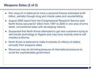 Weapons Sales (2 of 2)
● Kim Jong Un is believed to have a personal fortune estimated at $4
billion, partially through drug and missile sales and counterfeiting.
● August 2005 report from the Congressional Research Service said
North Korea secured $1 billion from 1997 to 2000 in one area of arms
deals: conventional sales with developing nations.
● Suspected that North Korea attempted to get new customers trying to
sell missile technology to Nigeria and may have recently tried to sell
missiles to Burma.
● North Korea is believed to make hundreds of millions of dollars
annually from weapons sales
● Revenues may be shrinking,because of international pressure to
avoid the unpredictable government.
 