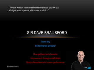 ED GRIMSHAW 9/15
Team Sky
Performance Director
How get best out of people
Improvement through small steps
Study of excellence in human performance
SIR DAVE BRAILSFORD
“You can write as many mission statements as you like but
what you want is people who are on a mission”
 