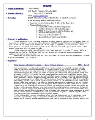 1
Resume’
 Personal information: Donn P Dunlavy,
5381 Bear Ct. Frederick, Colorado, 80504
 Contact information: Cell phone (303) 901-9534
Email; d_dunlavy@msn.com
 Education: BSEET, AS electronics, Microsoftcertification, NI LabVIEW certification
 Electronic Engineering - Metro State College
 Advanced electronic training school (A & C) - United States Navy
 Advanced training courses:
 LabVIEW (NI), CertifiedLabVIEW Developer(CLD)
 TestStand Development(NI), CertifiedDeveloper
 CVI lab WindowsDevelopment(NI), CertifiedDeveloper
 Microsoftcertification(AE University),
 Visual basic certification(BallCorp),
 SpecializeFailureanalysistraining(BallCorp)
 Summary of qualifications:
I have 24 years’ experience providing software and electronic engineering solutions to multiple technological disciplines. A few of the
many assets that I could provide to your team are; Software development in LabVIEW, Including FPGA source control, FPGA development &
bit file generation, PXI Programming, C Code integration (into LabVIEW using call library functions), ATEasy Development (C based
language), basic C++ Development, board design & diagnostic. I am also proficient in Test automation, (environmental, verification & failure
analysis), multiple testing applications and reliability testing.
I also have extensive knowledge of Microsoft Excel, Word, Visual studio, power point – I have written API documents detailing all
software development, Test Plans (DVT, EVT and other), Test reports & used excel for charting, math function’s and graphing test
applications, visual studio for source control etc.
I have excellent programming & test automation skills. Strong communication and customer service skills. I have the ability and desire
to learn and work well within a team environment.
 Experience:
 Rocky Mountain Automation Specialists Owner / Software Engineer 08/07 – Current
I have successful operated my own Software firm since 2007 whereas I have been working for various clients (37 at last count) performing a
multitude of Duties including developing software automation for complex ATE system in LabVIEW, primarily for Military, Space and Medical
Industries. The main focus has been writing automated software in LabVIEW, Test stand and FPGA code. In performing these duties, I also am
responsible for creating project files, executable code, installers and sequencing code in order to execute complex system testing. Modular drivers
are created for FPGA, PXI, IVI, VISA, AIM1553, JTAG & other interfaces; Agilent Power supplies, Eloads, AWG, RF Signal Generators, Pattern
Generators, DigIO, Logic Analyzers, Phase noise systems and NI Switch Matrix databases, Creating new LabVIEW code for the Agilent 8960 Cell
Tester & development of a bench top Cellular test for cell power level’s, bit error rates and AT code interface. Other duties are, overall responsibility
for complete software package on major ATE test system, FPGA code development (through both NI 784x series & NI7900 Series), creating bitfiles
and executable(s), direct Xlinx C code development wrapped into LabVIEW “Call Library. The JTAG & AIM1553 system had no LabVIEW interface
developed, I created (Based on the vendors C Code programming) specific Call library functionality to interface directly through LabVIEW to these
devices. I also developed Agilent’s proprietary Direct DCom “property node” interfaces to those devices, utilizing a remote access into LabVIEW
Code (which had not been accomplished prior). Composing API documents, code reviews & support documents, track and support all bug fix, and
development activities (using Visual Studio source control & Agile source control) overseeing & training junior software engineers. Developing test
automation for high speed data chips, I/O data, & data storage devices. Using LabVIEW, in concert with in house test boards for verification of chip
design, ATE support, and vector testing and failure analysis. Design and implement multiple test automation solutions to manufacturing site for post-
production verification. Implement in house test boards, FPGA, PXI, and GBIP automated test systems at ATE test site, along with at customer
based verification sites. Support all test automation solutions, documentation & failures.
As well as my Software duties, I set up each new challenge as a Project and I manage that project, many times this includes bringing in outside
resources to meet project deadlines, manage all vendor purchases and billing needs, invoice clients and maintain a professional business
relationship with both vendors and clients alike. Developing proposals for new Clients and advising them on specific technological needs and wants.
 