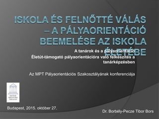 A tanárok és a pályaorientáció
Életút-támogató pályaorientációra való felkészítés a
tanárképzésben
Az MPT Pályaorientációs Szakosztályának konferenciája
Budapest, 2015. október 27.
Dr. Borbély-Pecze Tibor Bors
 