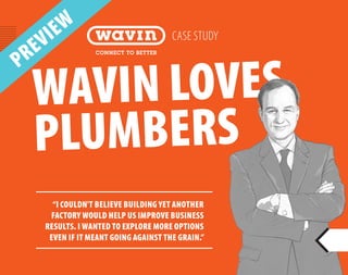WAVIN LOVES
PLUMBERS
CASE STUDY
“I COULDN'T BELIEVE BUILDING YET ANOTHER
FACTORY WOULD HELP US IMPROVE BUSINESS
RESULTS. I WANTED TO EXPLORE MORE OPTIONS
EVEN IF IT MEANT GOING AGAINST THE GRAIN.”
PREVIEW
 