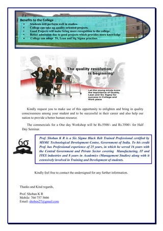 Kindly request you to make use of this opportunity to enlighten and bring in quality
consciousness among your student and to be successful in their career and also help our
nation to provide a better human resource.
The commercials for a One day Workshop will be Rs.5500/- and Rs.3500/- for Half
Day Seminar.
Kindly feel free to contact the undersigned for any further information.
Thanks and Kind regards,
Prof. Shoban K R
Mobile: 766 757 5666
Email: shoben27@gmail.com
Prof. Shoban K R is a Six Sigma Black Belt Trained Professional certified by
MSME Technological Development Centre, Government of India. To his credit
Prof. has Professional experience of 25 years, in which he served 16 years with
the Central Government and Private Sector covering Manufacturing, IT and
ITES industries and 8 years in Academics (Management Studies) along with it
extensively involved in Training and Development of students.
Benefits to the College
• Students will perform well in studies.
• College can take up quality oriented projects.
• Good Projects will make bring more recognition to the college.
• Better admission due to good projects which provides more knowledge
 College can adopt 5S, Lean and Sig Sigma practises
 