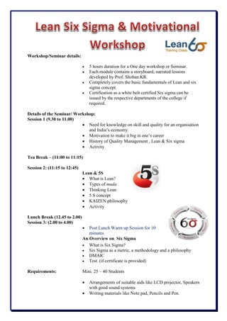 Workshop/Seminar details:
 5 hours duration for a One day workshop or Seminar.
 Each module contains a storyboard, narrated lessons
developed by Prof. Shoban.KR.
 Completely covers the basic fundamentals of Lean and six
sigma concept.
 Certification as a white belt certified Six sigma can be
issued by the respective departments of the college if
required.
Details of the Seminar/ Workshop:
Session 1 (9.30 to 11.00)
 Need for knowledge on skill and quality for an organisation
and India’s economy.
 Motivation to make it big in one’s career
 History of Quality Management , Lean & Six sigma
 Activity
Tea Break – (11:00 to 11:15)
Session 2: (11:15 to 12:45)
Lean & 5S
 What is Lean?
 Types of muda
 Thinking Lean
 5 S concept
 KAIZEN philosophy
 Activity
Lunch Break (12.45 to 2.00)
Session 3: (2.00 to 4.00)
 Post Lunch Warm up Session for 10
minutes
An Overview on Six Sigma
 What is Six Sigma?
 Six Sigma as a metric, a methodology and a philosophy
 DMAIC
 Test. (if certificate is provided)
Requirements: Mini. 25 – 40 Students
 Arrangements of suitable aids like LCD projector, Speakers
with good sound systems
 Writing materials like Note pad, Pencils and Pen.
 