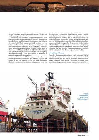 Photo:Hautmann
Symbol.
The experimental
vessel is called
“ACS Demonstrator”.
lecting in the cavities may slow down the ship or cause it
to roll excessively. Moreover, there is also the opinion that
the compressors pushing the air into the chamber will
need enormous amounts of energy. These arguments are
met by Winkler and the naval architect, Johannes Johan-
nesson, with a knowing smile: the generator producing the
electrical power for the compressors consumes only a tiny
amount of energy since very little air is lost when sailing.
After all, they are building the demonstrator to convince
the last naysayers that the concept is indeed viable.
A Multitude of Sensors
Whether the promised results are really obtained will be
seen in the not too distant future. In September, the “ACS
Demonstrator” will put out to sea under the supervision
of GL. On board, there will be a multitude of sensors, cam-
eras, measuring instruments and computers to analyse,
strator” – in light blue, the corporate colour. The second
maiden voyage is not far off.
Before they purchased the ship, Winkler and his team
commissioned various institutes to conduct model basin
tests. Different models of tankers, cargo ships and bulk car-
riers were built. Their underwater hulls were cut open in
various configurations and small compressors pumped air
into the chambers. Then trials in the tank were carried out
to see which hull shapes offered the best results. Some of
the models exhibited a reduction in frictional resistance.
This is backed up by Uwe Hollenbach of the Hamburg Ship
Model Basin (HSVA): “I can confirm that we were able to
demonstrate considerable savings.”
Success in the model basin is expected to function
equally well on the seven seas. But, like the Skysails kite
system, ACS is also meeting with its fair share of disbelief.
Not only could waves destroy the air cushion, water col-
21nonstop 03/2008
Environment | Cover STory
 