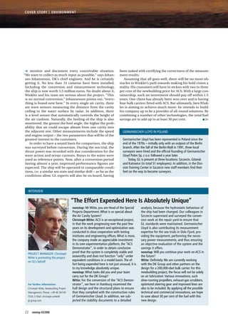 monitor and document every conceivable situation.
“We want to collect as much input as possible,” says Johan-
nes Johanneson, DK’s chief engineer. And he is certainly
getting it. No less than 14 cameras have been installed.
Including the conversion and measurement technology,
the ship is now worth 5.5 million euros. No doubt about it,
Winkler and his team are serious about the project. “This
is no normal conversion,” Johannesson points out, “every-
thing is brand-new here.” In every single air cavity, there
are wave sensors measuring the distance from the cavity
ceiling to the water surface by radar. In addition, there
is a level sensor that automatically controls the height of
the air cushion. Naturally, the heeling of the ship is also
monitored; the greater the heel angle, the higher the prob-
ability that air could escape abeam from one cavity into
the adjacent one. Other measurements include the speed
and engine output – the two parameters that will be of the
greatest interest to the customers.
In order to have a sound basis for comparison, the ship
was surveyed before conversion. During the sea trial, the
thrust power was recorded with due consideration for the
wave action and ocean currents. Buoys in the water were
used as reference points. Now, after a conversion period
lasting almost a year, improved performance figures are
expected. The ship will be operated in comparable condi-
tions, i.e. a similar sea state and similar drift – as far as the
conditions allow. GL experts will also be on board, having
been tasked with certifying the correctness of the measure-
ment results.
Assuming that all goes well, there will be no more ob-
stacles in Winkler’s path towards making his bold vision a
reality. His customers will have to reckon with two to three
per cent of the newbuilding price for ACS. With a large con-
tainership, such an investment should pay off within 1.5
years. One client has already been won over and is having
four bulk carriers fitted with ACS. But ultimately, Jørn Wink­
ler is aiming to achieve much more: he intends to build
his company up to be a provider of all-round solutions. By
combining a number of other technologies, the total fuel
savings are to add up to at least 30 per cent. ■ DH
Interview
Project Manager. Christoph
Witte is promoting the project
on GL’s behalf.
nonstop: Mr Witte, you are Head of the Special
Projects Department.What is so special about
the Air Cavity System?
Christoph Witte: ACS is an exceptional project,
in that the work progressing over the past few
years on its development and optimization was
conducted in close cooperation with testing
institutes and engineering offices.What is more,
the company made an appreciable investment
in its own experimentation platform, the “ACS
Demonstrator”, in order to obtain conclusive
proof that the system is completely viable and
seaworthy and does not function “only” under
equivalent conditions in a model basin.The ef-
fort being expended here is not just unusual, it is
to my knowledge absolutely unique.
nonstop: What tasks did you and your team
carry out for the DK Group?
Witte: For the conversion of the “ACS Demon-
strator”, we here in Hamburg examined the
hull design and the structural plans to ensure
that they complied with the construction rules
of Germanischer Lloyd. In addition, we sub-
jected the stability documents to a detailed
analysis, because the hydrostatic behaviour of
the ship had been changed. Our colleagues in
Szczecin supervised and surveyed the conver-
sion work at the repair yard to ensure that
GL standards were maintained. Germanischer
Lloyd is also contributing its measurement
expertise for the sea trials in Oslo Fjord, pro-
viding the equipment, performing the neces-
sary power measurements, and thus ensuring
an objective evaluation of the system and the
savings it offers.
nonstop: Will you continue your work on ACS in
the future?
Witte: Definitely.We are currently working
with the DK Group and other partners on the
design for a 200,000-dwt bulk carrier. For this
newbuilding project, the focus will not be solely
on air lubrication.Various innovations, such
slow-running propellers, exhaust-gas scrubbers,
optimized steering gear and improved lines are
also to be included. By applying all the possible
technical and commercial innovations, we hope
to save about 30 per cent of the fuel with this
new design.
“The Effort Expended Here Is Absolutely Unique”
Germanischer Lloyd has been represented in Poland since the
end of the 1970s – initially only with an outpost of the Berlin
branch.After the fall of the Berlin Wall in 1991, three local
surveyors were hired and the official founding of Germanischer
Lloyd Polen Sp. z o.o. followed a year later.
Today, GL is present at three locations: Szczecin, Gdansk
and Katowice (in total 51 employees). In addition, in the Divi-
sion Training Center in Szczecin new staff members find their
feet on the way to become surveyors.
Germanischer Lloyd in Poland
For further information:
Christoph Witte, Newbuilding Project
Management, Phone: +49 40 36149-
7534, E-Mail: christoph.witte@
gl-group.com
Photo:Hautmann
22 nonstop 03/2008
EnvironmentCover Story |
 