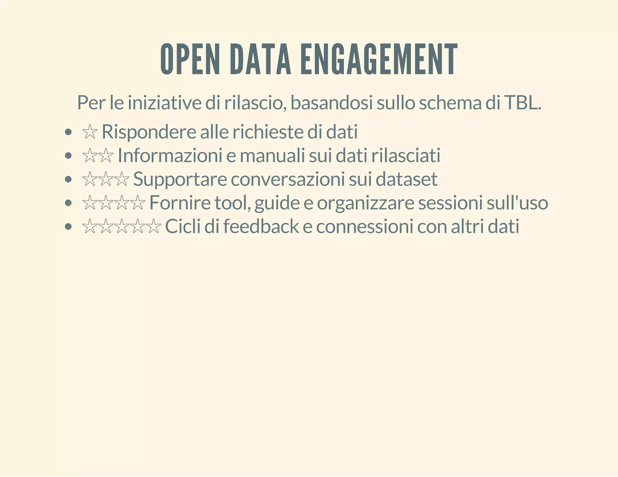OPEN DATA ENGAGEMENT 
Per le iniziative di rilascio, basandosi sullo schema di TBL. 
☆ Rispondere alle richieste di dati 
☆☆ Informazioni e manuali sui dati rilasciati 
☆☆☆ Supportare conversazioni sui dataset 
☆☆☆☆ Fornire tool, guide e organizzare sessioni sull'uso 
☆☆☆☆☆ Cicli di feedback e connessioni con altri dati 
 