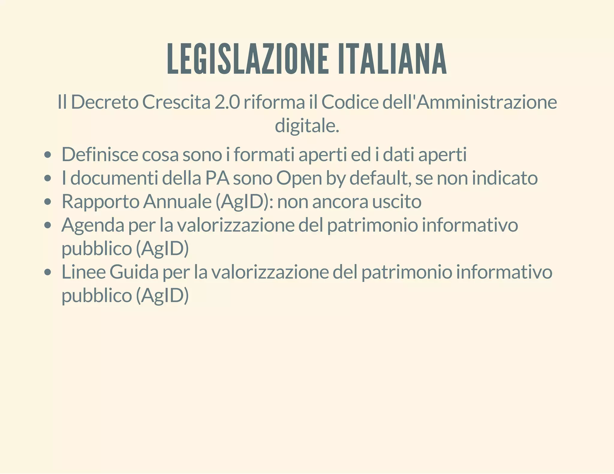 LEGISLAZIONE ITALIANA 
Il Decreto Crescita 2.0 riforma il Codice dell'Amministrazione 
digitale. 
Definisce cosa sono i formati aperti ed i dati aperti 
I documenti della PA sono Open by default, se non indicato 
Rapporto Annuale (AgID): non ancora uscito 
Agenda per la valorizzazione del patrimonio informativo 
pubblico (AgID) 
Linee Guida per la valorizzazione del patrimonio informativo 
pubblico (AgID) 
 