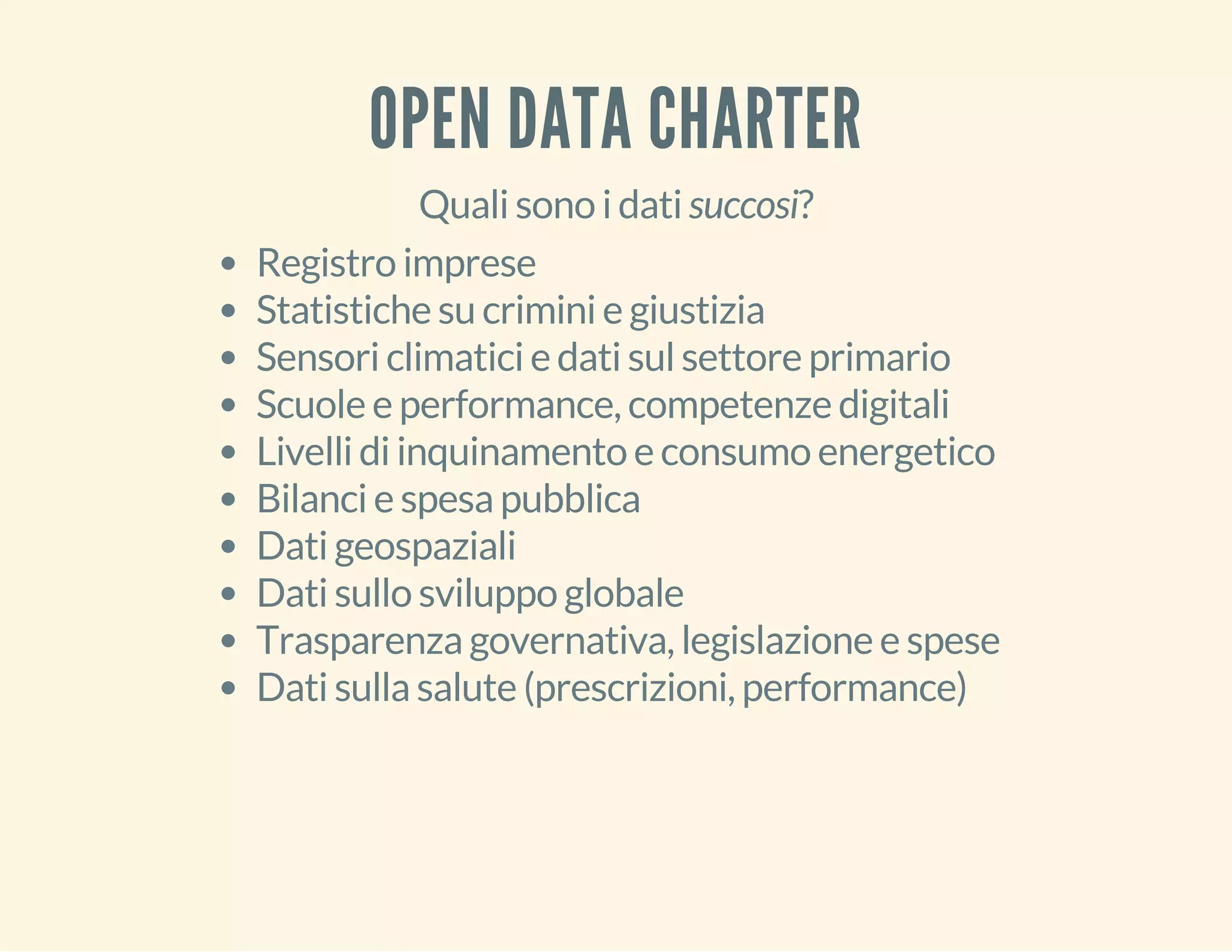 OPEN DATA CHARTER 
Quali sono i dati succosi? 
Registro imprese 
Statistiche su crimini e giustizia 
Sensori climatici e dati sul settore primario 
Scuole e performance, competenze digitali 
Livelli di inquinamento e consumo energetico 
Bilanci e spesa pubblica 
Dati geospaziali 
Dati sullo sviluppo globale 
Trasparenza governativa, legislazione e spese 
Dati sulla salute (prescrizioni, performance) 
 