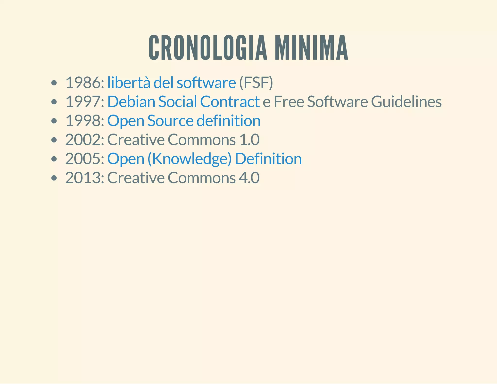 CRONOLOGIA MINIMA 
1986: libertà del software 
(FSF) 
1997: Debian Social Contract 
e Free Software Guidelines 
1998: 
Open Source definition 
2002: Creative Commons 1.0 
2005: 
Open (Knowledge) Definition 
2013: Creative Commons 4.0 
 