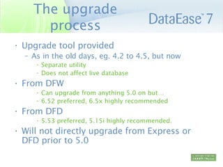 The upgrade process Upgrade tool provided As in the old days, eg. 4.2 to 4.5, but now Separate utility Does not affect live database From DFW Can upgrade from anything 5.0 on but… 6.52 preferred, 6.5x highly recommended From DFD 5.53 preferred, 5.15i highly recommended. Will not directly upgrade from Express or DFD prior to 5.0 