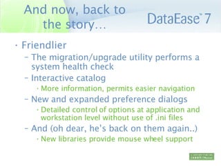 And now, back to the story… Friendlier The migration/upgrade utility performs a system health check Interactive catalog  More information, permits easier navigation New and expanded preference dialogs Detailed control of options at application and workstation level without use of .ini files And (oh dear, he’s back on them again..) New libraries provide mouse wheel support 
