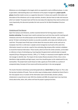 11
Milestones are only delegate to the targets which are expected to reach at different phases. In order
to give better understanding about such milestones to the project management, project specific
phases should be made to serve as a supportive document. It shows some specific information and
description of the milestones such as major activities, duration, decision have to make and resources
which are needed. The project team will then be clear about the objectives they need to achieve and
more importantly, this document provides the main sources for the Work Breakdown Structure
(WBS).
Scheduling and Time Reserve
Apart from phases and milestones, another essential element for forming project schedule is
duration estimating. The project team need to estimate how much time they need for reaching each
milestones and ensure the whole project can be finished timely within 26 weeks - quite a short
period. To help in estimating the duration as accurate as possible, some steps and methods can be
used here. The project team firstly have to think about the resources which can be used such as
manpower. Even this is a elite team, 5 people cannot manage too much work at the same time.
Information research can also be a way for time estimating. Big company often maintain a database
to record the historical information. Those records, which are from the similar activities, can be taken
as reference or basis of estimating (e.g. how long does the government authority take to respond
requests) (Project Management Institute, 2000, p.77). Thirdly, it is necessary to work together with the
risk manager to identify risks. The impact of risks mostly influence duration of time. Once a risk is
identified as high possibility and high impact, more time should be given to the related work for any
eventualities. The project team could choose to make a good use of time buffer as a cushion of
unexpected delay. Concepts of time reserve will be discussed later in the next paragraph.
The result of duration estimating is presented graphically by a Gannt Chart (see Figure 1). This is also
the top level schedule of Prosalo. There are other ways to display project schedule but Gannt Chart is
the most popular one as it contain all the information (start and end date, duration, phases,
milestones) in a easy format to read. With the schedule and WBS, the project team now may know
clearly about what, when, who, where and how the project is going to be done.
 