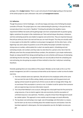 16
packages, this is budget reserve. There is a per cent amount of total budget putting on the top level
of the whole project to cover unforeseen risks and it call management reserve.
2.5. Reflection
Though the process is full of challenges, I am still very happy and enjoy a lot of of being the project
controller of Prosalo. This project gives me a new understanding for planning. In the past the only
concept about time in my mind is “deadline”. Finishing the job before the deadline means
requirement fulfilled. But works will be getting larger and more complicated with my position going
higher, sometimes the project is like a bottomless pit. Tools and techniques like phases, milestones
and time estimating would be very helpful to organize and control time. They are important because
they tell you what you have to do next and how you can reach the goal. Thus they are actually useful
in many aspect on the daily life in addition to only project management. On the other hand, at the
beginning I was worry about my position as one of the ability that project controller may have is
strong sense on number, unfortunately this is what I am exactly weak in. Scheduling and cost
estimating include a lot numbers and they make me stick there for a period a time. But in fact the
difficulty come from the concepts behind those numbers, the calculation is just simple mathematics.
People can always benefit from doing something they are not so familiar with because of attempting
and delving into the new thing. I am glad that finally I am not only able to finish the scheduling and
cost estimating, but also giving my analysis of those method to show that I really learn something
therefrom.
Honestly speaking there are many defects of this project. Mistakes can be made as this is our first
project management, but still it is necessary to know what can be improve in order to strive for better
next time.
1. The time schedule seems too optimistic. We will start to hire employees while at the same
time we start the task of office setting. Ideally, communication with the government and
signing contract would not spend much of time so we are able to manage other things. But
no one knows if this assumption is correct or not. It is better to ask for opinion from someone
who are experiencing or do more information research.
2. The Critical Path Method is not so secure. Although the critical path have the first priority for
using resources, it has no slack to against risks and uncertainty. And the assumption of
unlimited resources is too optimistic. Therefore, using the Critical Chain Management would
be a better option. This approach is more realistic and encourage us to work efficiently.
3. The top-down cost estimating is too rough. Lack of knowledge and information is a reason,
but the team can do more on thinking about the needed resources and duration. Even the
top-down approach is about guess, the more preparation you do, the higher accuracy you
get.
 