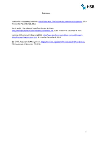 31
References
Dick Billows. Project Requirements. http://www.4pm.com/project-requirements-management, 2016.
Accessed at November 30, 2016.
Gerrit Muller. The Role and Task of the System Architect.
http://www.gaudisite.nl/RoleSystemArchitectPaper.pdf, 2011. Accessed at December 3, 2016.
Institute of Phychometric Coaching (IPC). http://www.psychometricinstitute.com.au/Managers-
Sales-Business-Development.html, Accessed at December 2, 2016.
ISO 10795. Requiremets Management. https://www.iso.org/obp/ui/#iso:std:iso:16404:ed-1:v1:en,
2013. Accessed at November 29. 2016.
 
