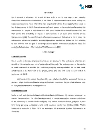 33
Introduction
Risk is present in all projects on a small or large scale. It has, in most cases, a very negative
connotation and avoidance or reduction of risk seems to be the aimed course of action. Though risk
is seen as undesirable, risk is inherent to most projects and without it new opportunities would be
lost (Embrechts and al, 2015). A certain amount of risk is present in the completion of a project. Risk
management in a project, in accordance to its main focus, is to be able to identify potential risks and
then control the probability or impact or consequences of an event (The Institute of Risk
Management, 2002). The specific branch of project management that caters to risk is called risk
management and « is the processes whereby organisations methodically address the risks attaching
to their activities with the goal of achieving sustained benefit within each activity and across the
portfolio of all activities. » (The Institute of Risk Management, 2002)
5. Risk manager
Case study: Prosalo
Risk is specific to the case or project in which we are dealing. To fully understand what risks are
possible in this particular case, a brief explanation will be made. The project consists of the opening
of a new sales office in Brussels for a consulting company. The requirements for this new office,
called Prosalo, in the framework of the project, consist of a time limit and a financial limit of 26
weeks and 150 000 €.
At the end of this project, the deliverables are a fully functional office space ready for use, as
well as, a fully trained team of twelve young professionals. This means that the office delivered must
be ready to use and ready to make operational.
Role of risk manager
Seeing as each project presents its potential risks and potential issues, a risk manager is necessary to
manage these situations. The role of a risk manager is to «advise organisations on any potential risks
to the profitability or existence of the company. They identify and assess threats, put plans in place
for if things go wrong and decide how to avoid, reduce or transfer risks (Halder, 2016).» What is
important to remember is that a risk is not a problem, it is a potential situation that needs to be
addressed.
 