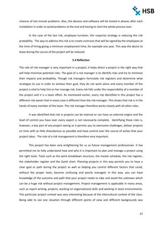 37
chances of last minute problems. Also, the devices and software will be tested in phases after each
installation in order to avoid problems at the end and having to start the whole process over.
In the case of the last risk, employee turnover, the response strategy is reducing the risk
probability. The way to address this risk is to create contracts that will be signed by the employees at
the time of hiring giving a minimum employment time, for example one year. This way the desire to
leave during the course of the project will be reduced.
5.4 Reflection
The role of risk manager is very important in a project, it helps direct a project in the right way that
will help minimize potential risks. The goal of a risk manager is to identify risks and try to minimize
their impacts and probability. Though risk managers formulate risk registers and determine what
strategies to use in order to achieve their goal, they do not work alone and every member of the
project is vital to help him or her manage risk. Every risk falls under the responsibility of a member of
the project and it is a team effort. As mentioned earlier, every risk identified in this project has a
different risk owner that in every case is different than the risk manager. This shows that risk is in the
hands of every member of the team. The risk manager therefore works closely with all other roles.
It was identified that risk in projects can be internal or can have an external origins and the
level of control you have over every aspect is not necessarily complete. Identifying these risks is,
however, a key part of any project seeing as it permits you to overcome challenges, deliver projects
on time with as little disturbances as possible and have control over the course of action that your
project takes. The role of a risk management is therefore very important.
This project has been very enlightening for us as future management professionals. It has
permitted me to fully understand how and why it is important to plan and manage a project using
the right tools. Tools such as the work breakdown structure, the master schedule, the risk register,
the stakeholder register and the Gantt chart. Planning projects in this way permits you to have a
clear goal or path during the project as well as helping you control different factors that could,
without the proper tools, become confusing and poorly managed. In this way, you can have
knowledge of the outcome and path that your project needs to take and avoid the unknown which
can be a huge risk without project management. Project management is applicable in many areas,
such as report writing, projects, working on organizational skills and working in team environments.
This particular project context was very interesting because of the intercultural context of the class.
Being able to see one situation through different points of view and different backgrounds was
 