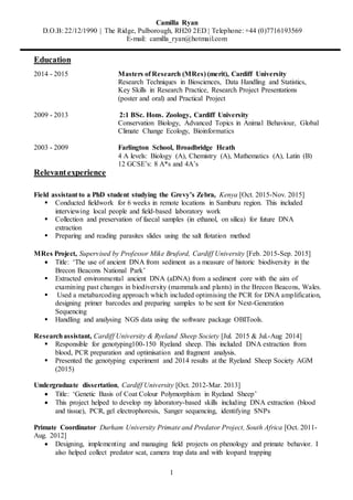 Camilla Ryan
D.O.B: 22/12/1990 | The Ridge, Pulborough, RH20 2ED | Telephone: +44 (0)7716193569
E-mail: camilla_ryan@hotmail.com
1
Education
2014 - 2015 Masters of Research (MRes) (merit), Cardiff University
Research Techniques in Biosciences, Data Handling and Statistics,
Key Skills in Research Practice, Research Project Presentations
(poster and oral) and Practical Project
2009 - 2013 2:1 BSc. Hons. Zoology, Cardiff University
Conservation Biology, Advanced Topics in Animal Behaviour, Global
Climate Change Ecology, Bioinformatics
2003 - 2009 Farlington School, Broadbridge Heath
4 A levels: Biology (A), Chemistry (A), Mathematics (A), Latin (B)
12 GCSE’s: 8 A*s and 4A’s
Relevantexperience
Field assistant to a PhD student studying the Grevy’s Zebra, Kenya [Oct. 2015-Nov. 2015]
 Conducted fieldwork for 6 weeks in remote locations in Samburu region. This included
interviewing local people and field-based laboratory work
 Collection and preservation of faecal samples (in ethanol, on silica) for future DNA
extraction
 Preparing and reading parasites slides using the salt flotation method
MRes Project, Supervised by Professor Mike Bruford, Cardiff University [Feb. 2015-Sep. 2015]
 Title: ‘The use of ancient DNA from sediment as a measure of historic biodiversity in the
Brecon Beacons National Park’
 Extracted environmental ancient DNA (aDNA) from a sediment core with the aim of
examining past changes in biodiversity (mammals and plants) in the Brecon Beacons, Wales.
 Used a metabarcoding approach which included optimising the PCR for DNA amplification,
designing primer barcodes and preparing samples to be sent for Next-Generation
Sequencing
 Handling and analysing NGS data using the software package OBITools.
Researchassistant, Cardiff University & Ryeland Sheep Society [Jul. 2015 & Jul.-Aug 2014]
 Responsible for genotyping100-150 Ryeland sheep. This included DNA extraction from
blood, PCR preparation and optimisation and fragment analysis.
 Presented the genotyping experiment and 2014 results at the Ryeland Sheep Society AGM
(2015)
Undergraduate dissertation, Cardiff University [Oct. 2012-Mar. 2013]
 Title: ‘Genetic Basis of Coat Colour Polymorphism in Ryeland Sheep’
 This project helped to develop my laboratory-based skills including DNA extraction (blood
and tissue), PCR, gel electrophoresis, Sanger sequencing, identifying SNPs
Primate Coordinator Durham University Primate and Predator Project, South Africa [Oct. 2011-
Aug. 2012]
 Designing, implementing and managing field projects on phenology and primate behavior. I
also helped collect predator scat, camera trap data and with leopard trapping
 