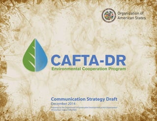 Environmental Cooperation Program
CAFTA-DRCAFTA-DR
Communication Strategy DraftCommunication Strategy Draft
December 2014
Prepared by the Department of Sustainable Development of the Organization
of American States (OAS/DSD)
December 2014
Prepared by the Department of Sustainable Development of the Organization
of American States (OAS/DSD)
 