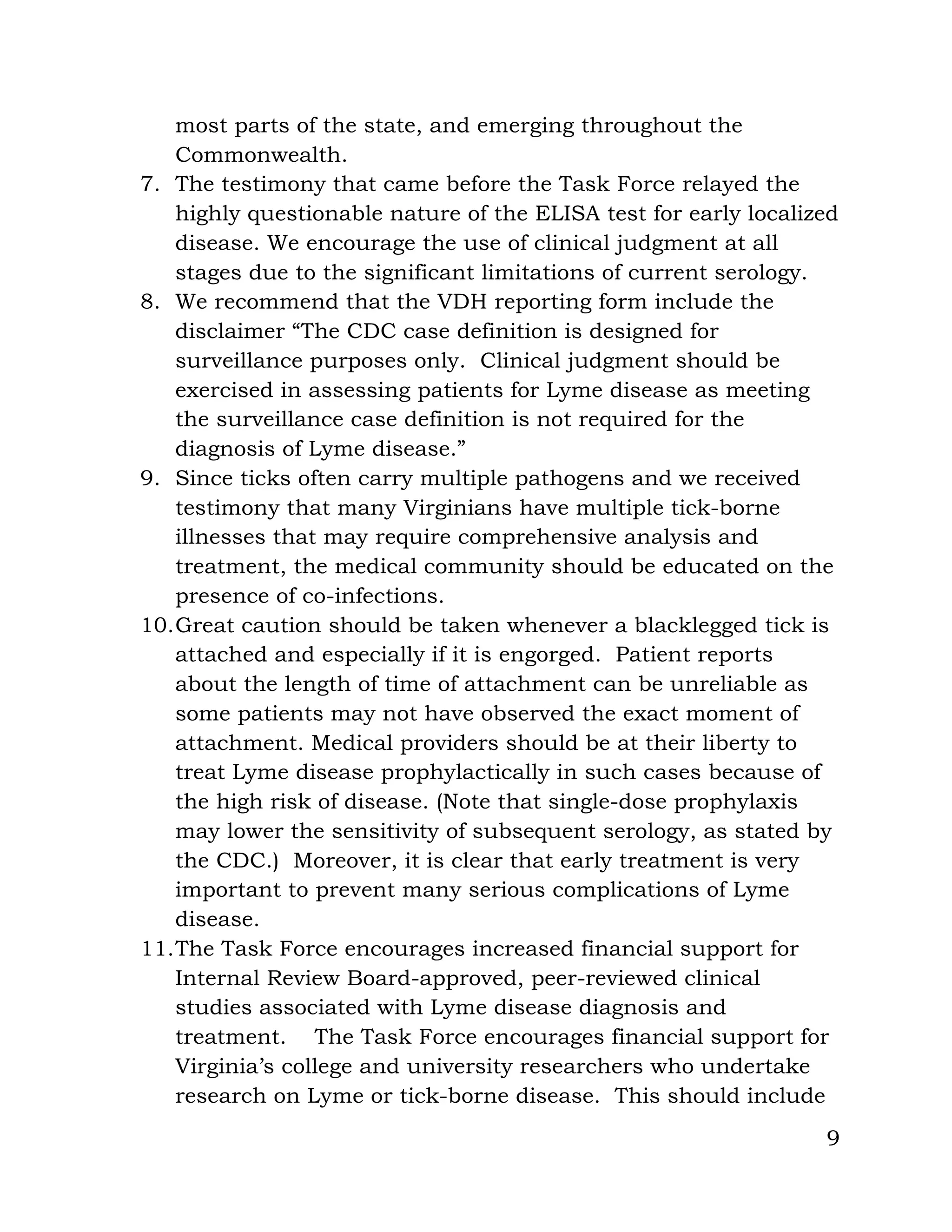 9
most parts of the state, and emerging throughout the
Commonwealth.
7. The testimony that came before the Task Force relayed the
highly questionable nature of the ELISA test for early localized
disease. We encourage the use of clinical judgment at all
stages due to the significant limitations of current serology.
8. We recommend that the VDH reporting form include the
disclaimer “The CDC case definition is designed for
surveillance purposes only. Clinical judgment should be
exercised in assessing patients for Lyme disease as meeting
the surveillance case definition is not required for the
diagnosis of Lyme disease.”
9. Since ticks often carry multiple pathogens and we received
testimony that many Virginians have multiple tick-borne
illnesses that may require comprehensive analysis and
treatment, the medical community should be educated on the
presence of co-infections.
10.Great caution should be taken whenever a blacklegged tick is
attached and especially if it is engorged. Patient reports
about the length of time of attachment can be unreliable as
some patients may not have observed the exact moment of
attachment. Medical providers should be at their liberty to
treat Lyme disease prophylactically in such cases because of
the high risk of disease. (Note that single-dose prophylaxis
may lower the sensitivity of subsequent serology, as stated by
the CDC.) Moreover, it is clear that early treatment is very
important to prevent many serious complications of Lyme
disease.
11.The Task Force encourages increased financial support for
Internal Review Board-approved, peer-reviewed clinical
studies associated with Lyme disease diagnosis and
treatment. The Task Force encourages financial support for
Virginia’s college and university researchers who undertake
research on Lyme or tick-borne disease. This should include
 